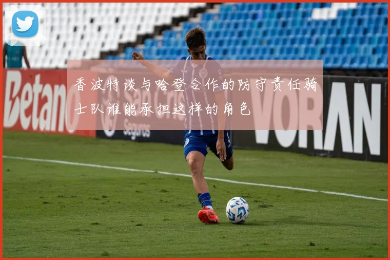 香波特谈与哈登合作的防守责任骑士队谁能承担这样的角色