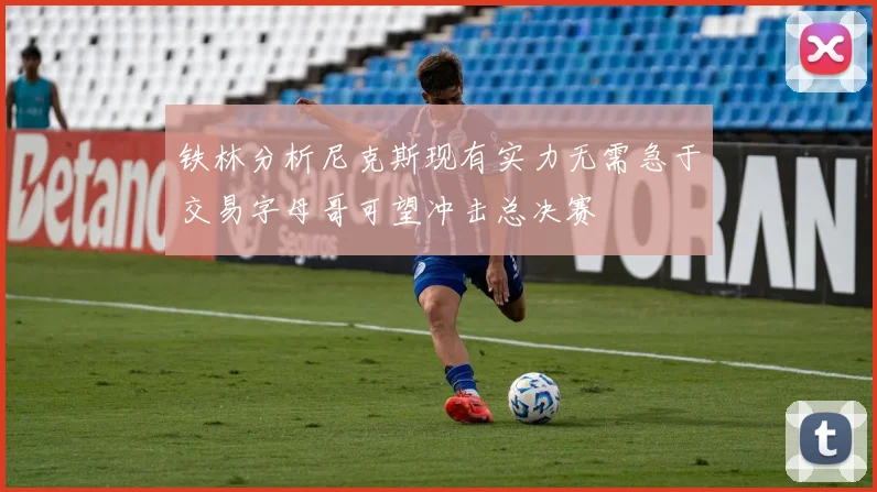 铁林分析尼克斯现有实力无需急于交易字母哥可望冲击总决赛