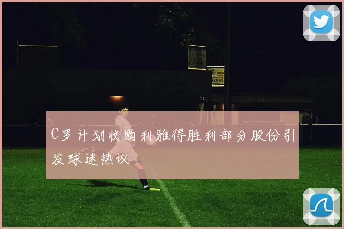 C罗计划收购利雅得胜利部分股份引发球迷热议