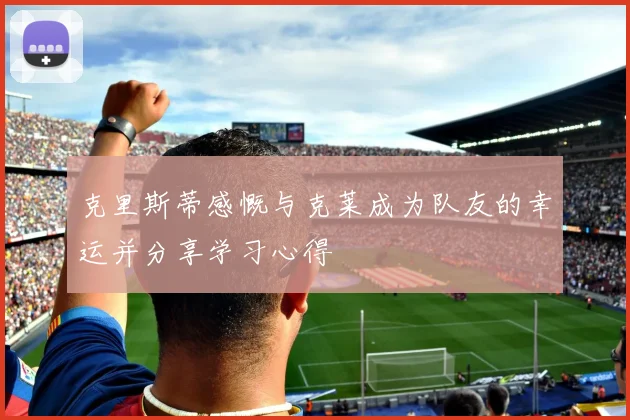 克里斯蒂感慨与克莱成为队友的幸运并分享学习心得