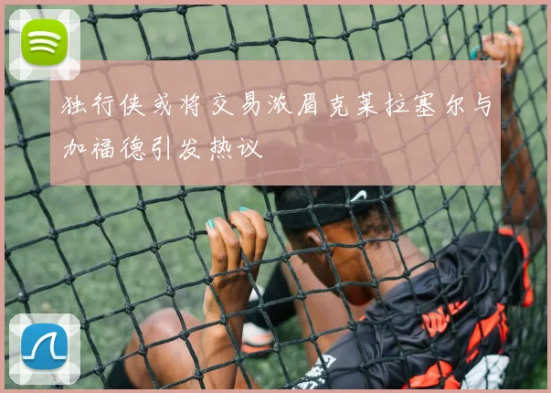 独行侠或将交易浓眉克莱拉塞尔与加福德引发热议