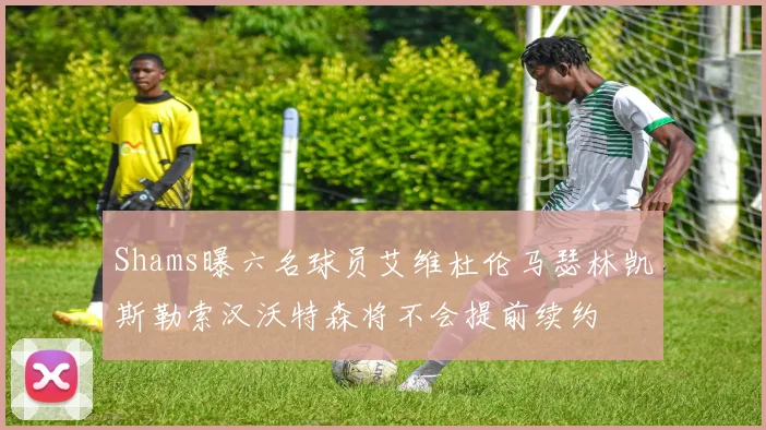 Shams曝六名球员艾维杜伦马瑟林凯斯勒索汉沃特森将不会提前续约
