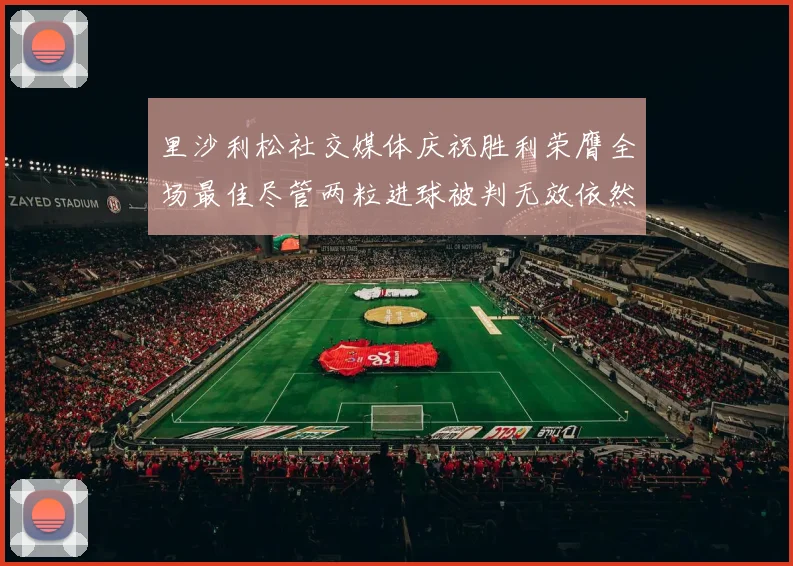 里沙利松社交媒体庆祝胜利荣膺全场最佳尽管两粒进球被判无效依然贡献助攻
