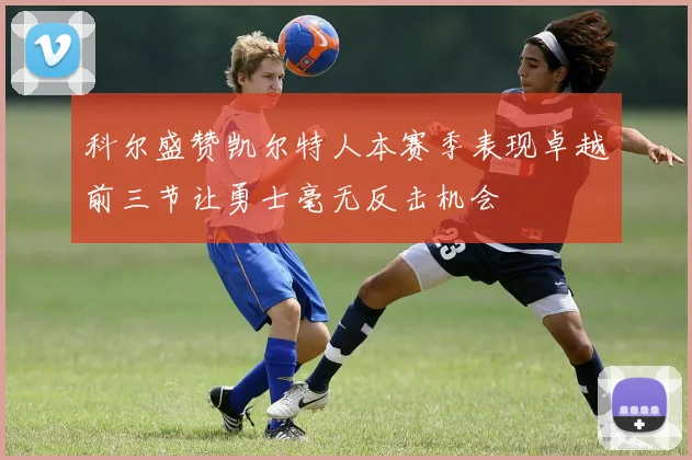 科尔盛赞凯尔特人本赛季表现卓越前三节让勇士毫无反击机会