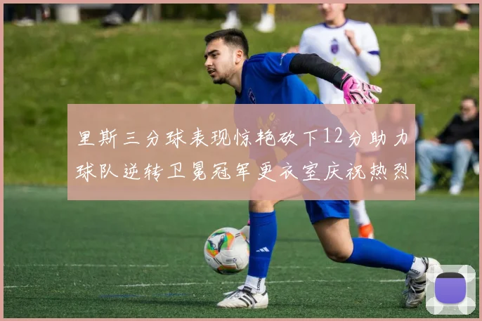 里斯三分球表现惊艳砍下12分助力球队逆转卫冕冠军更衣室庆祝热烈