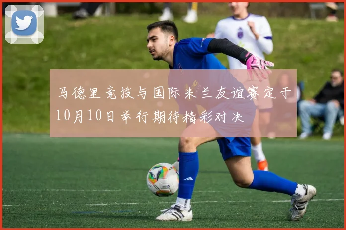 马德里竞技与国际米兰友谊赛定于10月10日举行期待精彩对决