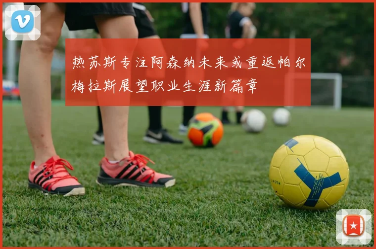 热苏斯专注阿森纳未来或重返帕尔梅拉斯展望职业生涯新篇章