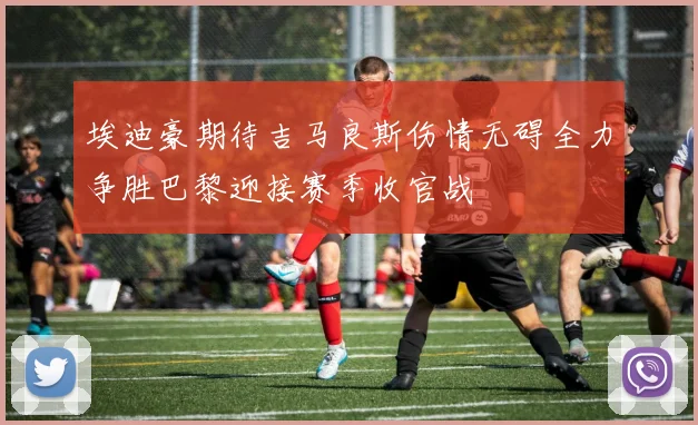 埃迪豪期待吉马良斯伤情无碍全力争胜巴黎迎接赛季收官战