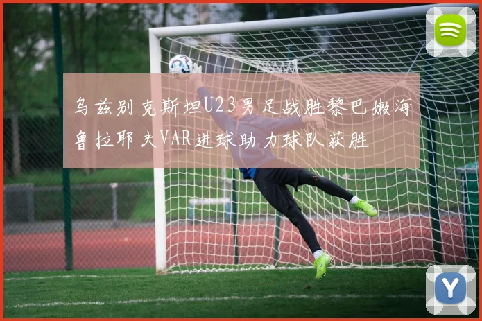 乌兹别克斯坦U23男足战胜黎巴嫩海鲁拉耶夫VAR进球助力球队获胜