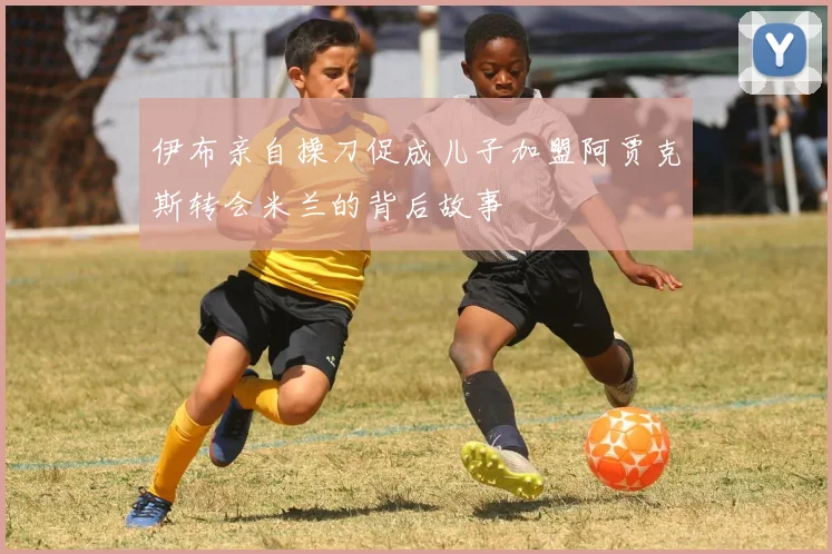 伊布亲自操刀促成儿子加盟阿贾克斯转会米兰的背后故事