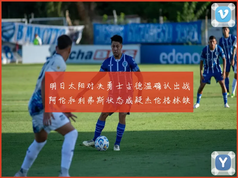明日太阳对决勇士古德温确认出战阿伦和利弗斯状态成疑杰伦格林缺席比赛