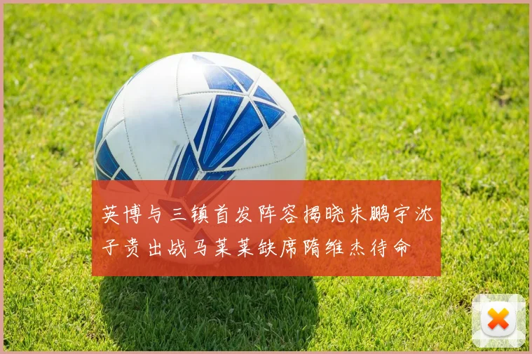 英博与三镇首发阵容揭晓朱鹏宇沈子贵出战马莱莱缺席隋维杰待命
