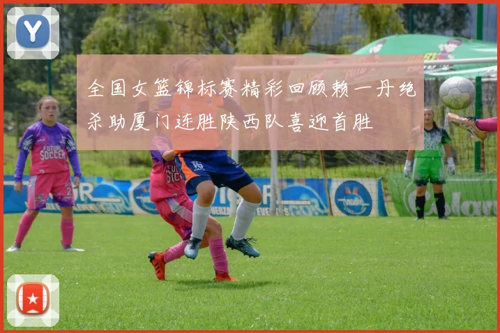 全国女篮锦标赛精彩回顾赖一丹绝杀助厦门连胜陕西队喜迎首胜