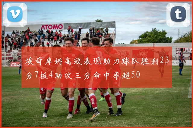 埃奇库姆高效表现助力球队胜利23分7板4助攻三分命中率超50