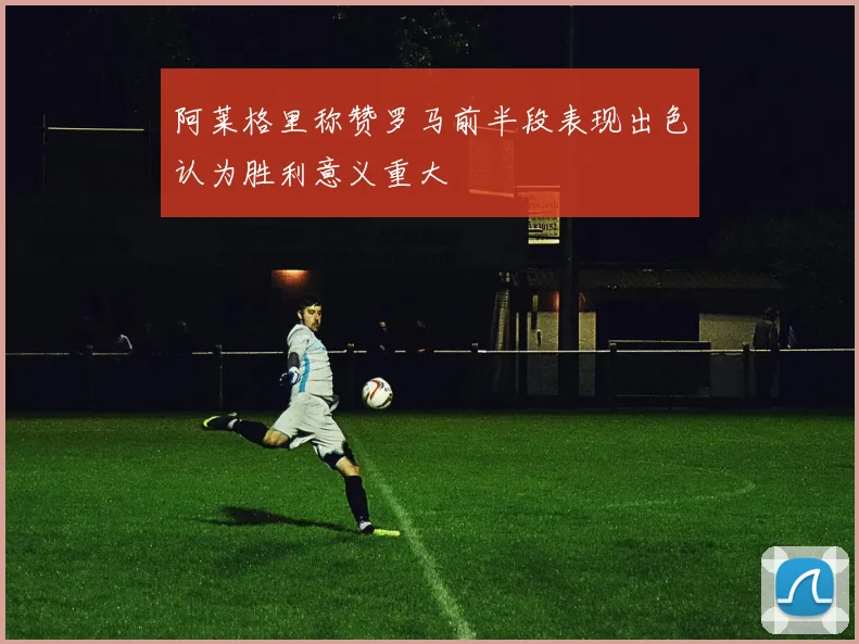 阿莱格里称赞罗马前半段表现出色认为胜利意义重大