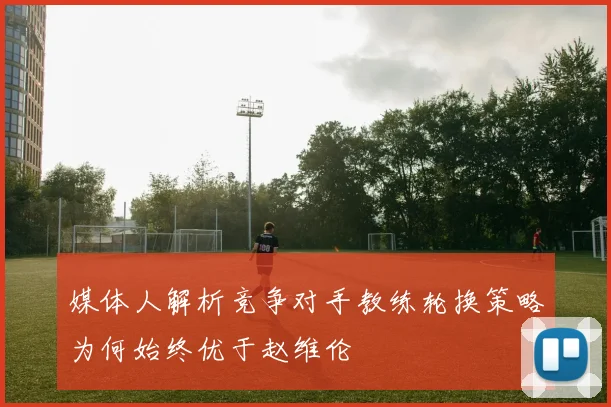 媒体人解析竞争对手教练轮换策略为何始终优于赵维伦
