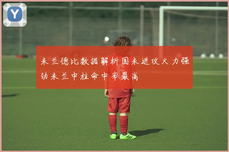 米兰德比数据解析国米进攻火力强劲米兰中柱命中率最高