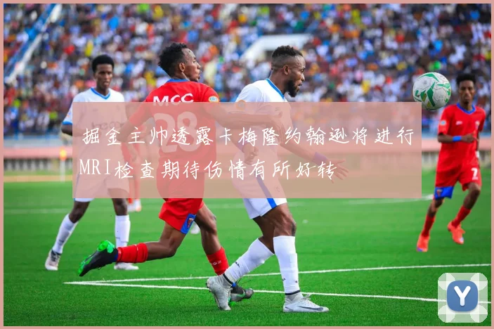 掘金主帅透露卡梅隆约翰逊将进行MRI检查期待伤情有所好转