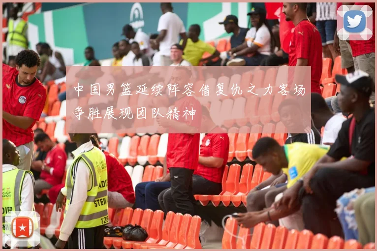 中国男篮延续阵容借复仇之力客场争胜展现团队精神