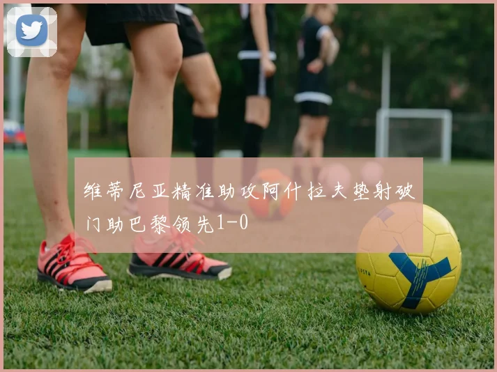 维蒂尼亚精准助攻阿什拉夫垫射破门助巴黎领先1-0