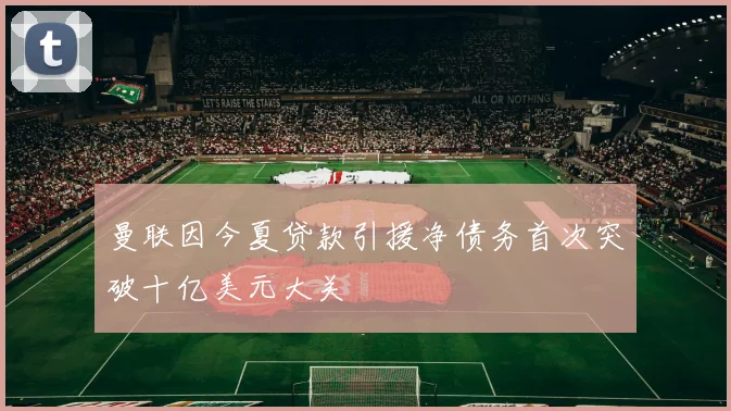 曼联因今夏贷款引援净债务首次突破十亿美元大关