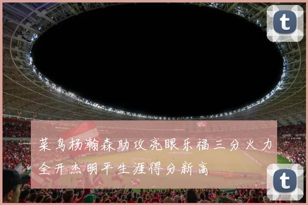 菜鸟杨瀚森助攻亮眼乐福三分火力全开杰明平生涯得分新高