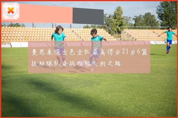 曼恩表现出色全队最高得分21分6篮板助球队奋战难阻失利之路