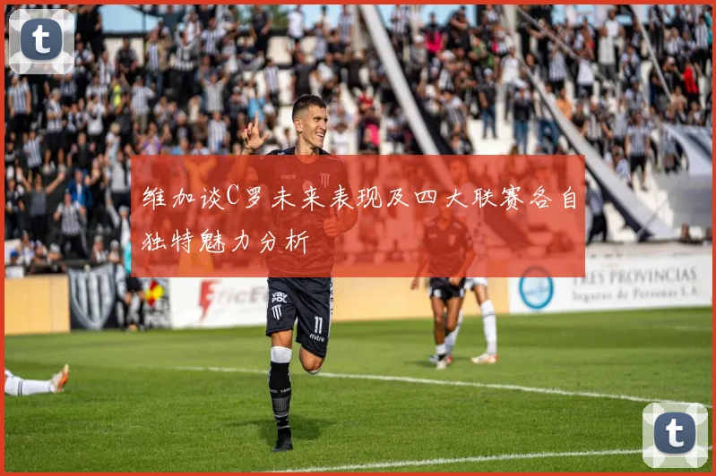 维加谈C罗未来表现及四大联赛各自独特魅力分析