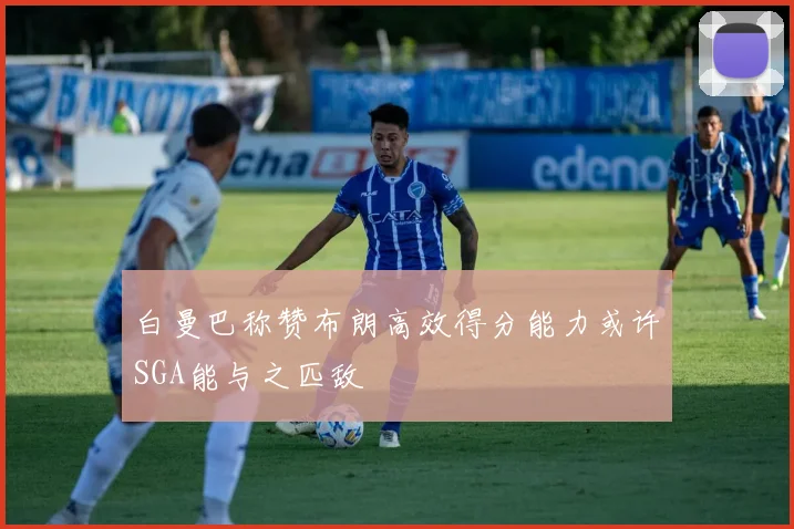 白曼巴称赞布朗高效得分能力或许SGA能与之匹敌