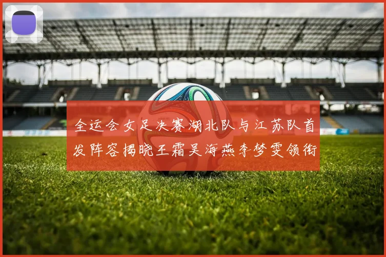 全运会女足决赛湖北队与江苏队首发阵容揭晓王霜吴海燕李梦雯领衔出战