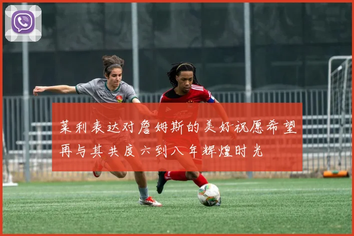 莱利表达对詹姆斯的美好祝愿希望再与其共度六到八年辉煌时光