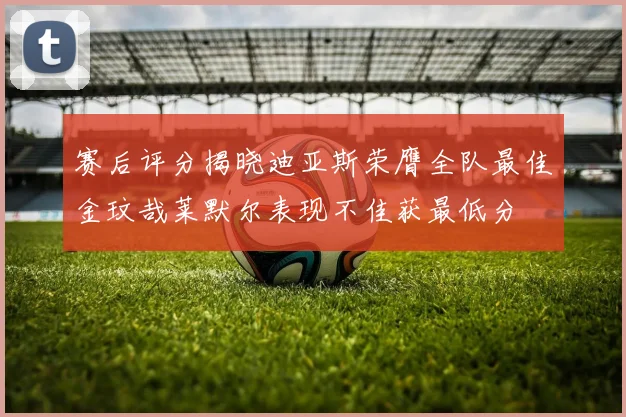 赛后评分揭晓迪亚斯荣膺全队最佳金玟哉莱默尔表现不佳获最低分