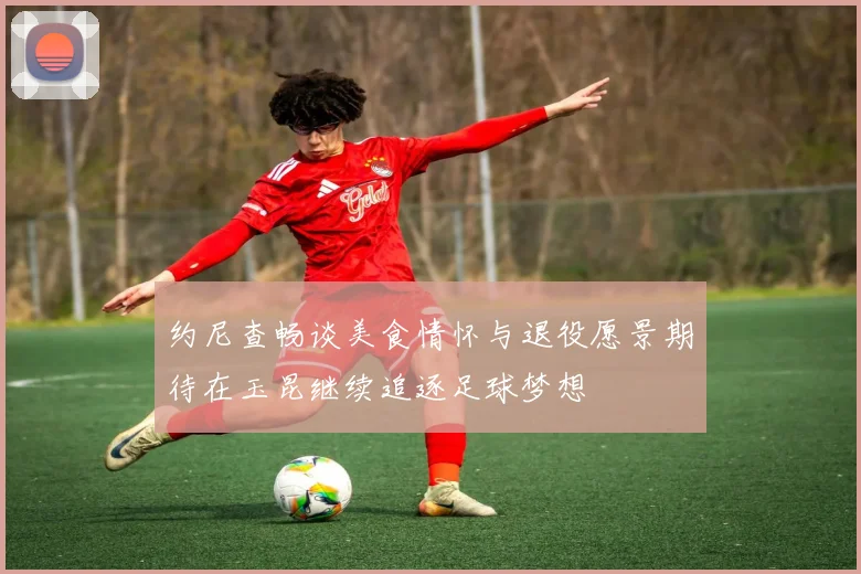 约尼查畅谈美食情怀与退役愿景期待在玉昆继续追逐足球梦想