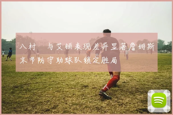 八村塁与艾顿表现差异显著詹姆斯末节防守助球队锁定胜局